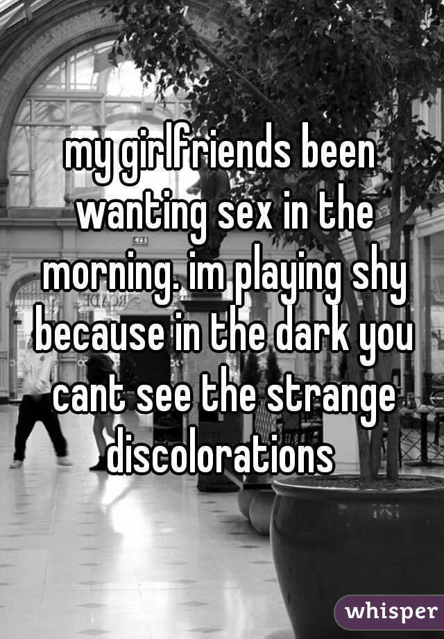 my girlfriends been wanting sex in the morning. im playing shy because in the dark you cant see the strange discolorations 