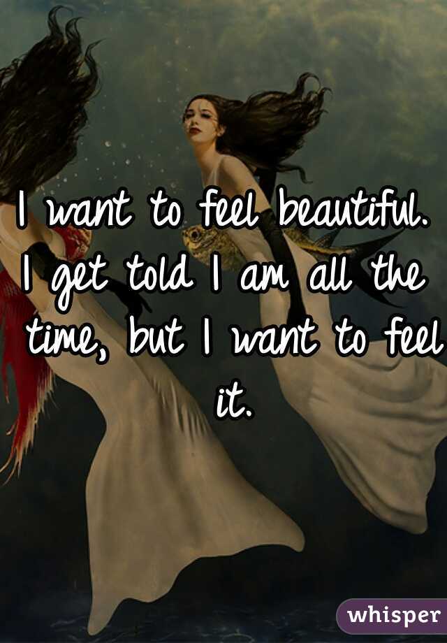 I want to feel beautiful.
I get told I am all the time, but I want to feel it.