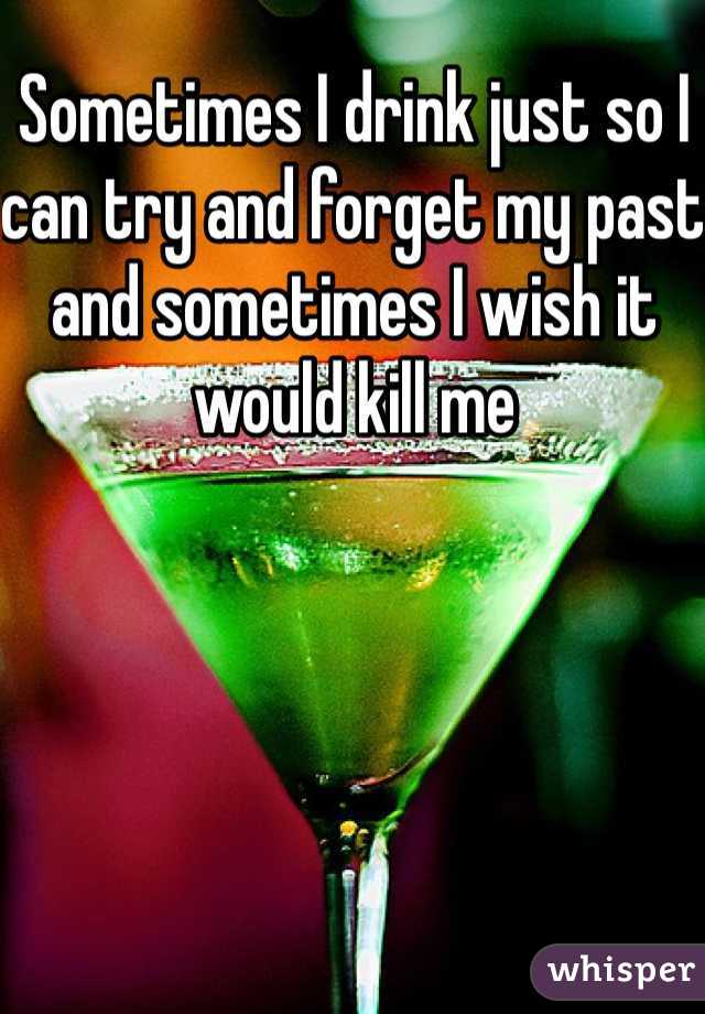 Sometimes I drink just so I can try and forget my past and sometimes I wish it would kill me 