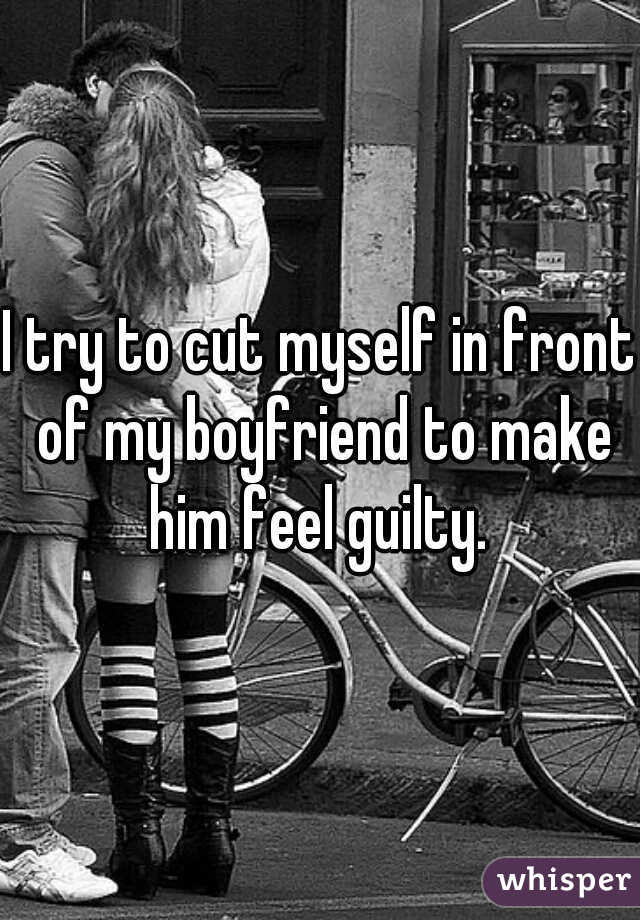 I try to cut myself in front of my boyfriend to make him feel guilty. 