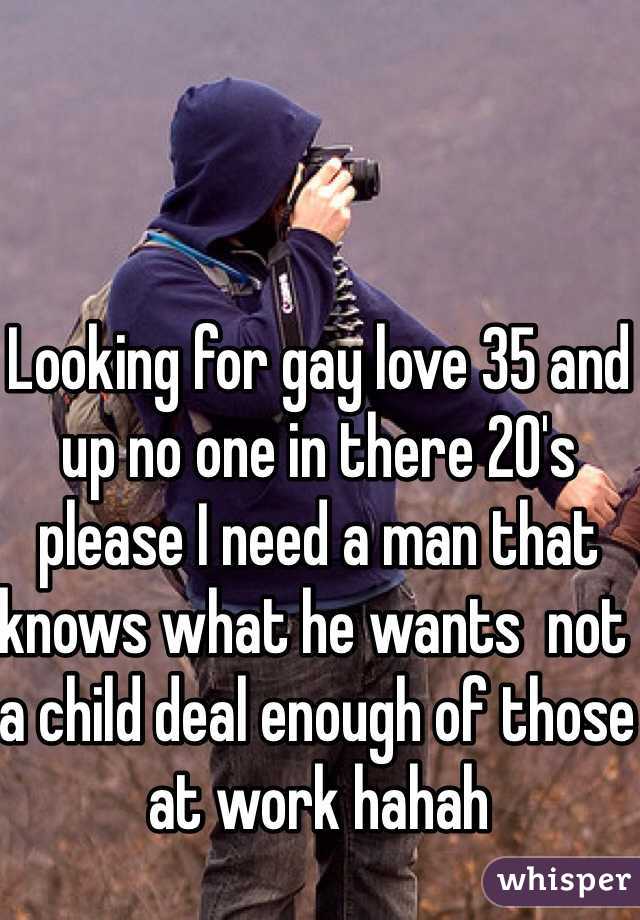 Looking for gay love 35 and up no one in there 20's please I need a man that knows what he wants  not a child deal enough of those at work hahah 