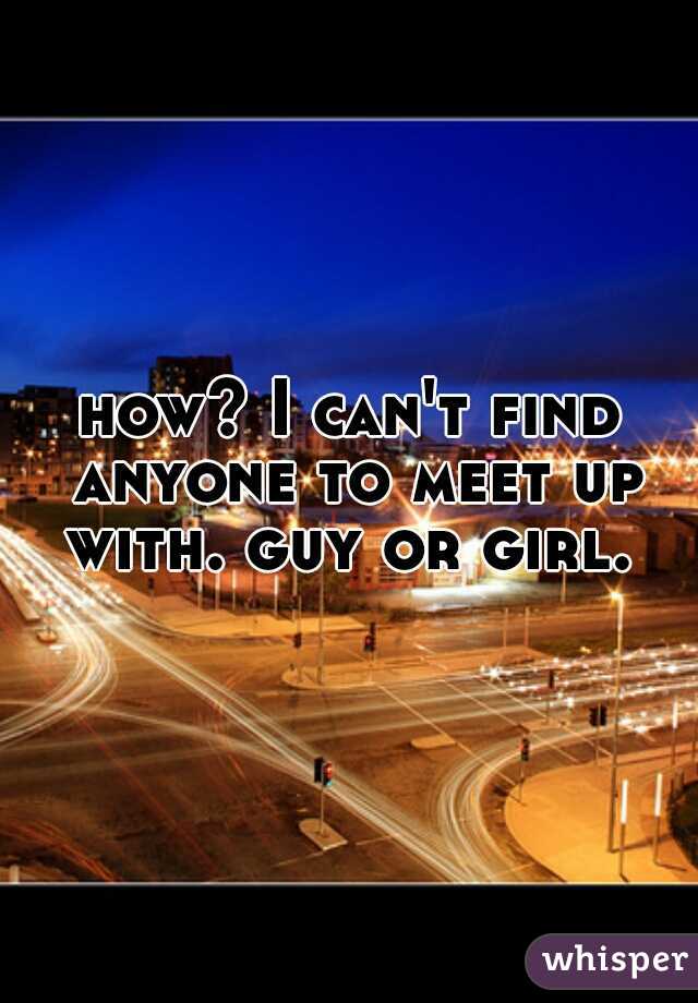 how? I can't find anyone to meet up with. guy or girl. 