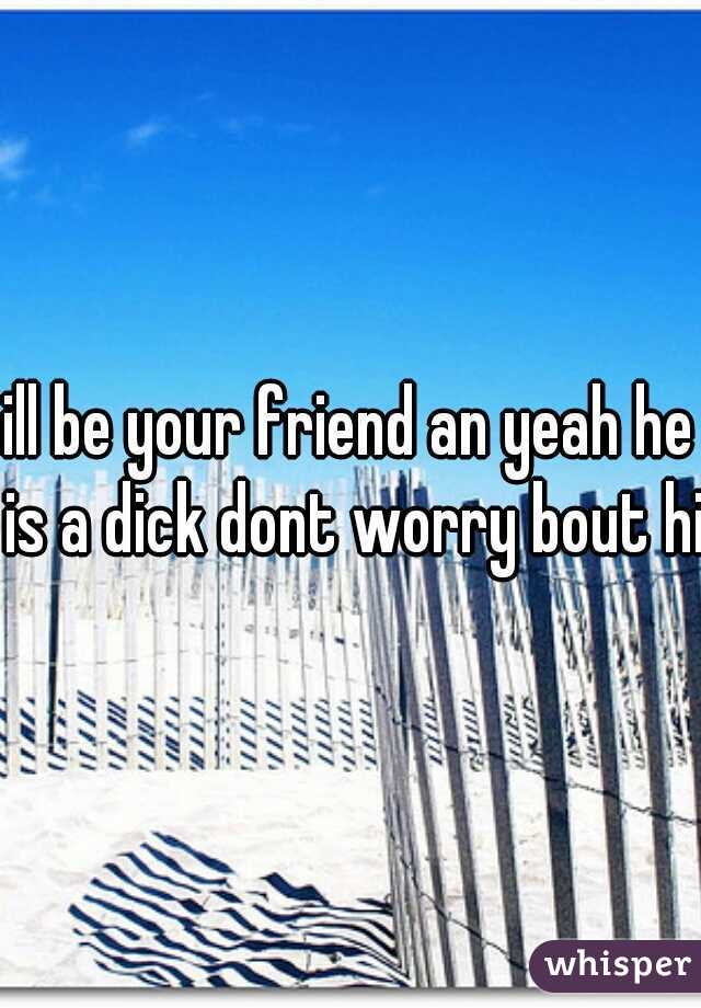 ill be your friend an yeah he is a dick dont worry bout him