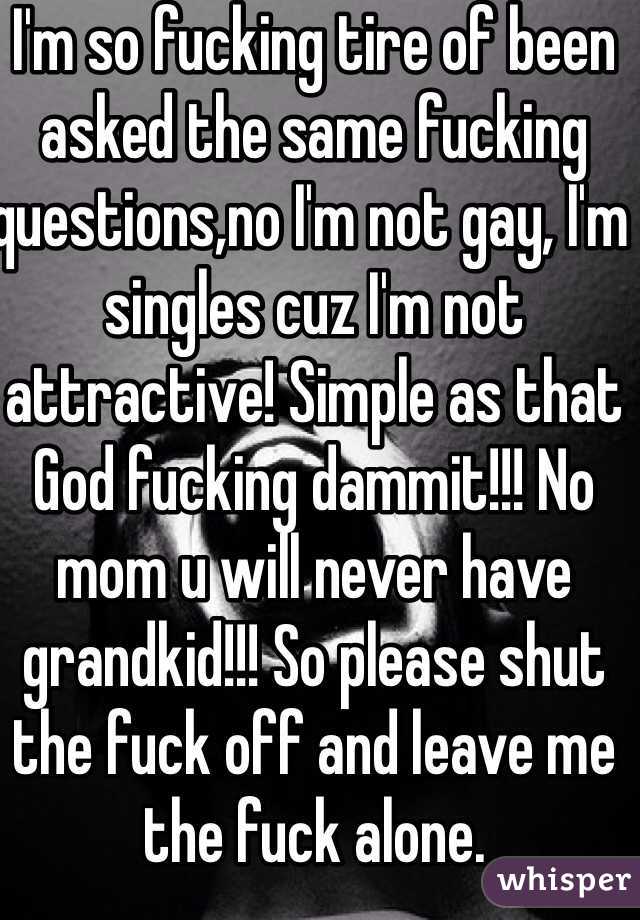 I'm so fucking tire of been asked the same fucking questions,no I'm not gay, I'm singles cuz I'm not attractive! Simple as that God fucking dammit!!! No mom u will never have grandkid!!! So please shut the fuck off and leave me the fuck alone.