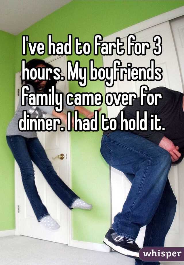 I've had to fart for 3 hours. My boyfriends family came over for dinner. I had to hold it.