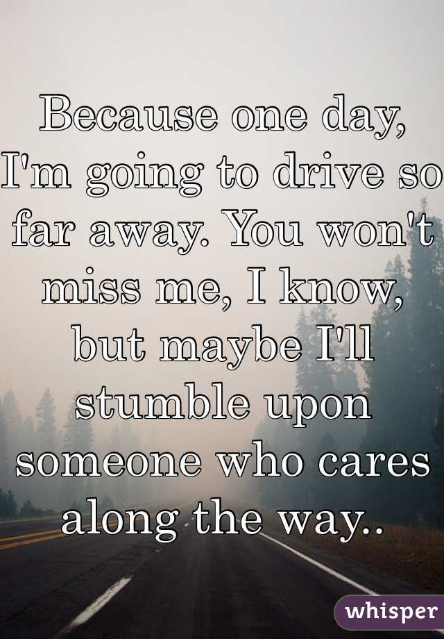 Because one day, I'm going to drive so far away. You won't miss me, I know, but maybe I'll stumble upon someone who cares along the way..
