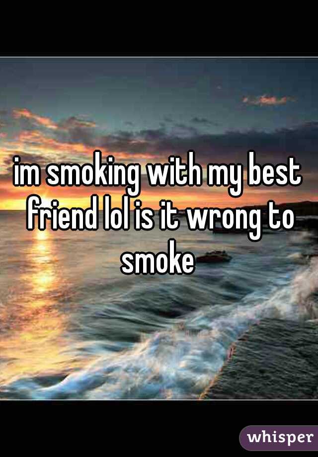 im smoking with my best friend lol is it wrong to smoke 












