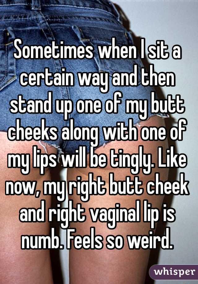Sometimes when I sit a certain way and then stand up one of my butt cheeks along with one of my lips will be tingly. Like now, my right butt cheek and right vaginal lip is numb. Feels so weird.