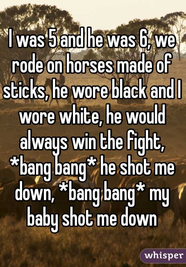 I was 5 and he was 6, we rode on horses made of sticks, he wore black and I wore white, he would always win the fight, *bang bang* he shot me down, *bang bang* my baby shot me down