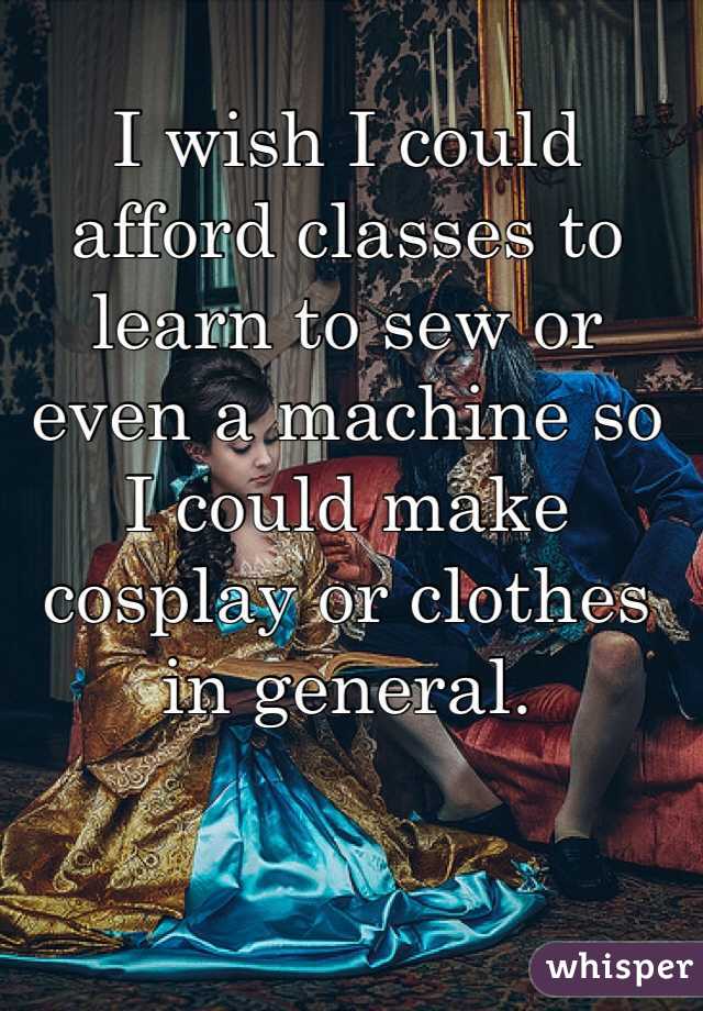 I wish I could afford classes to learn to sew or even a machine so I could make cosplay or clothes in general.
