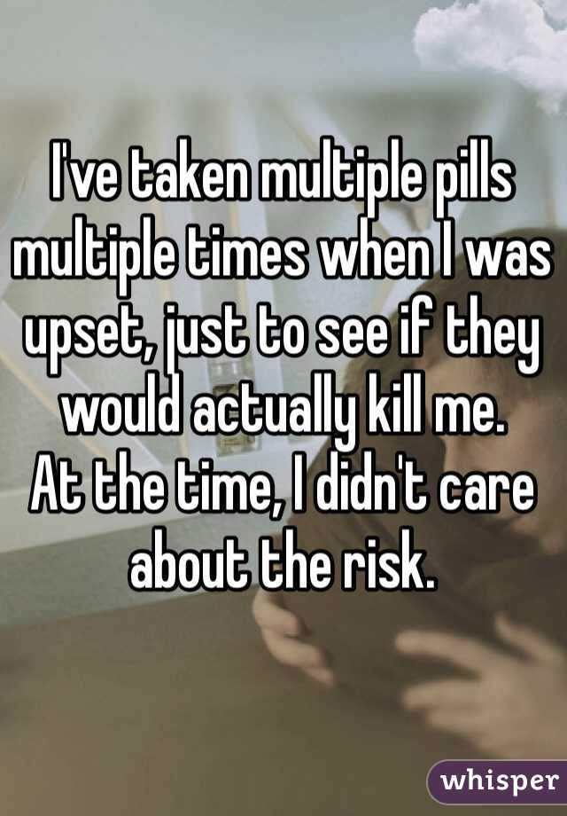 I've taken multiple pills multiple times when I was upset, just to see if they would actually kill me.
At the time, I didn't care about the risk.
