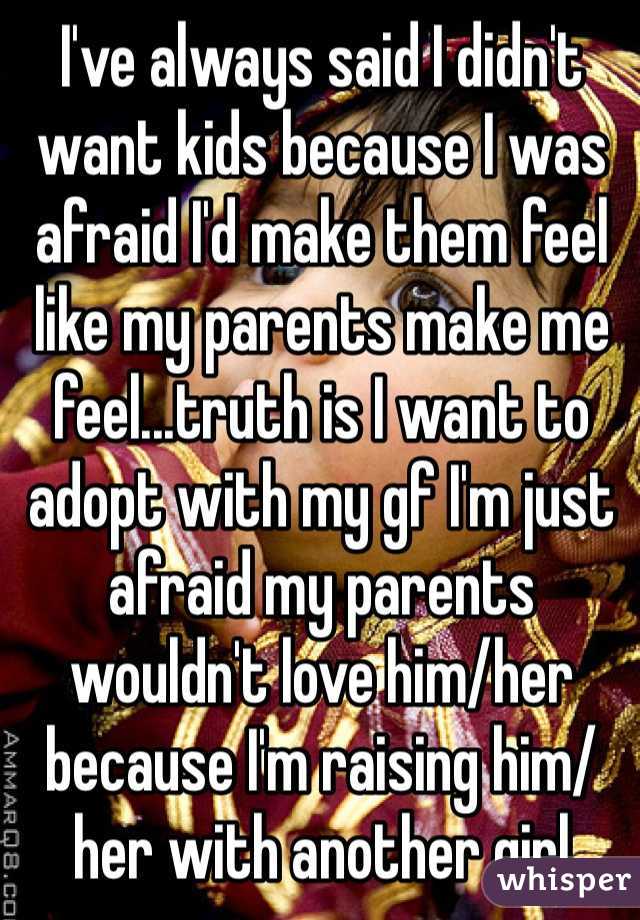 I've always said I didn't want kids because I was afraid I'd make them feel like my parents make me feel...truth is I want to adopt with my gf I'm just afraid my parents wouldn't love him/her because I'm raising him/her with another girl 