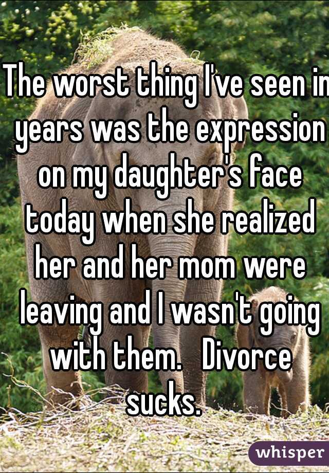 The worst thing I've seen in years was the expression on my daughter's face today when she realized her and her mom were leaving and I wasn't going with them.   Divorce sucks.  