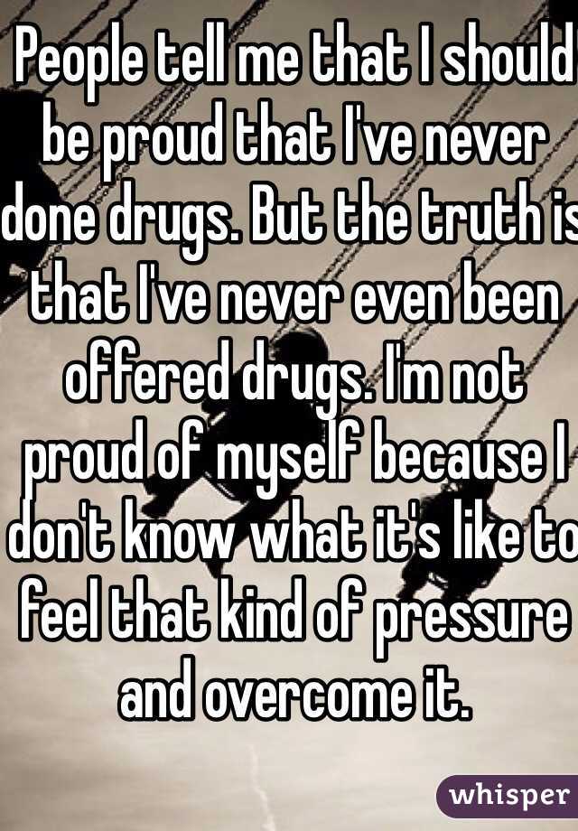 People tell me that I should be proud that I've never done drugs. But the truth is that I've never even been offered drugs. I'm not proud of myself because I don't know what it's like to feel that kind of pressure and overcome it.