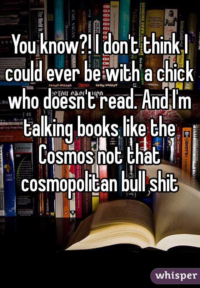 You know?! I don't think I could ever be with a chick who doesn't read. And I'm talking books like the Cosmos not that cosmopolitan bull shit