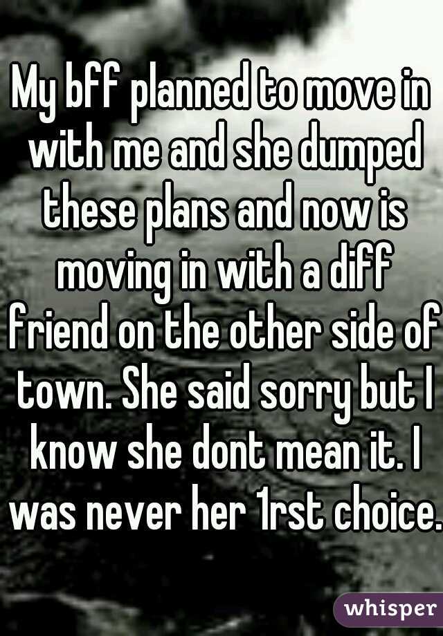 My bff planned to move in with me and she dumped these plans and now is moving in with a diff friend on the other side of town. She said sorry but I know she dont mean it. I was never her 1rst choice.