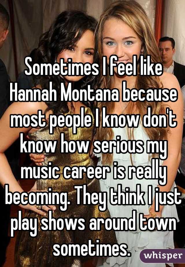 Sometimes I feel like Hannah Montana because most people I know don't know how serious my music career is really becoming. They think I just play shows around town sometimes. 
