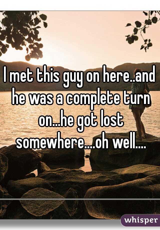 I met this guy on here..and he was a complete turn on...he got lost somewhere....oh well....