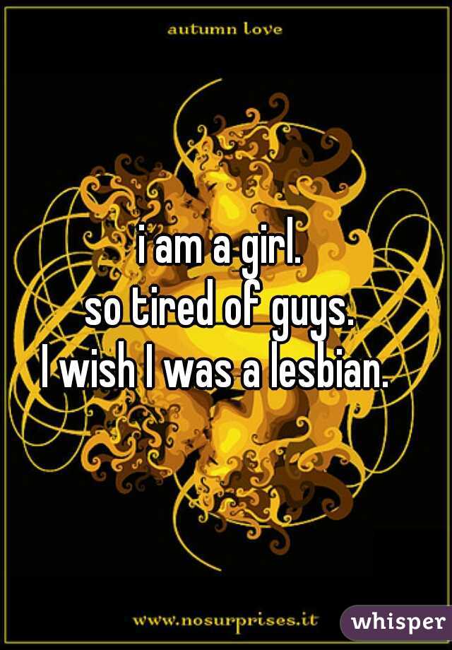 i am a girl. 
so tired of guys. 
I wish I was a lesbian.  