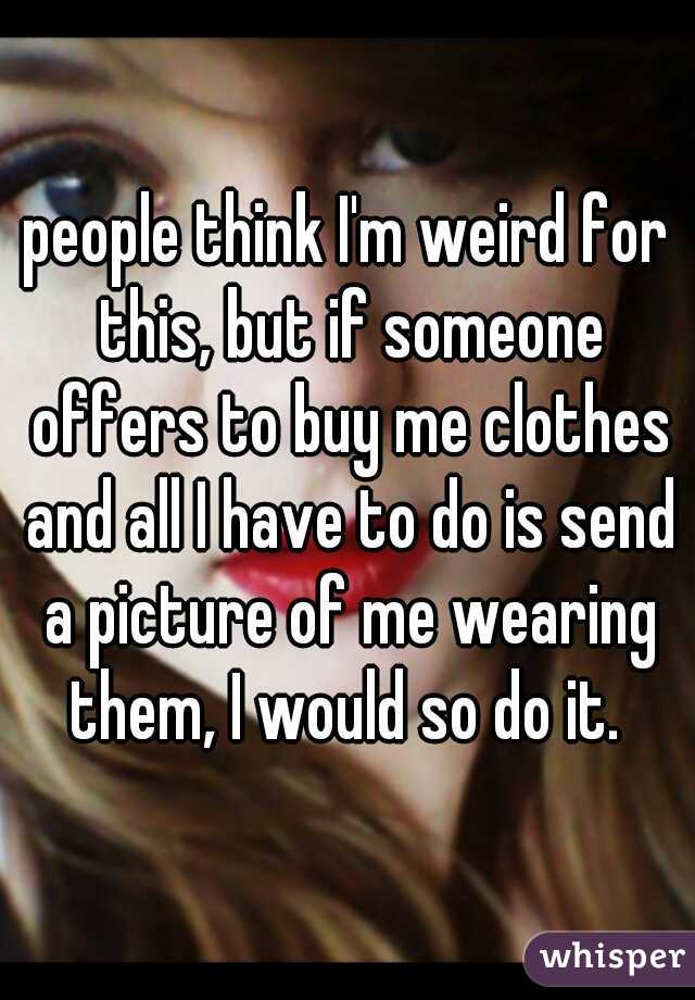 people think I'm weird for this, but if someone offers to buy me clothes and all I have to do is send a picture of me wearing them, I would so do it. 