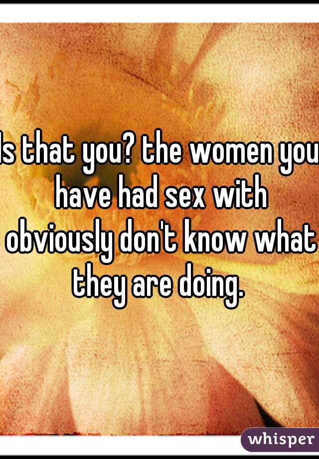 Is that you? the women you have had sex with obviously don't know what they are doing. 