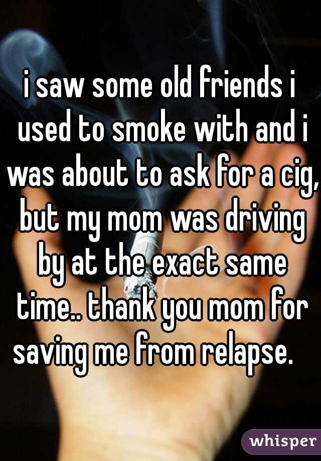 i saw some old friends i used to smoke with and i was about to ask for a cig, but my mom was driving by at the exact same time.. thank you mom for saving me from relapse.   