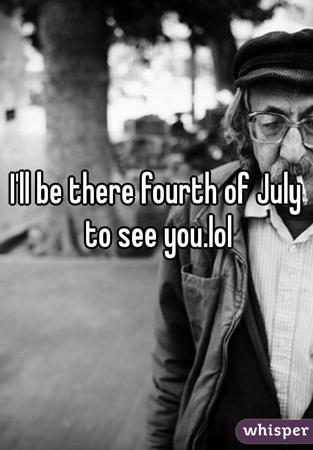 I'll be there fourth of July to see you.lol
