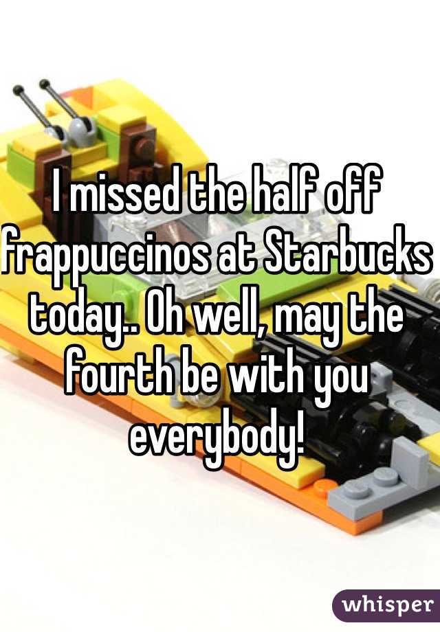 I missed the half off frappuccinos at Starbucks today.. Oh well, may the fourth be with you everybody!