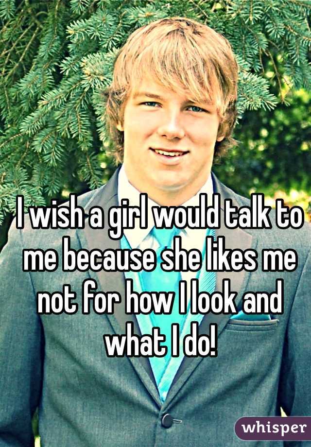 I wish a girl would talk to me because she likes me not for how I look and what I do!