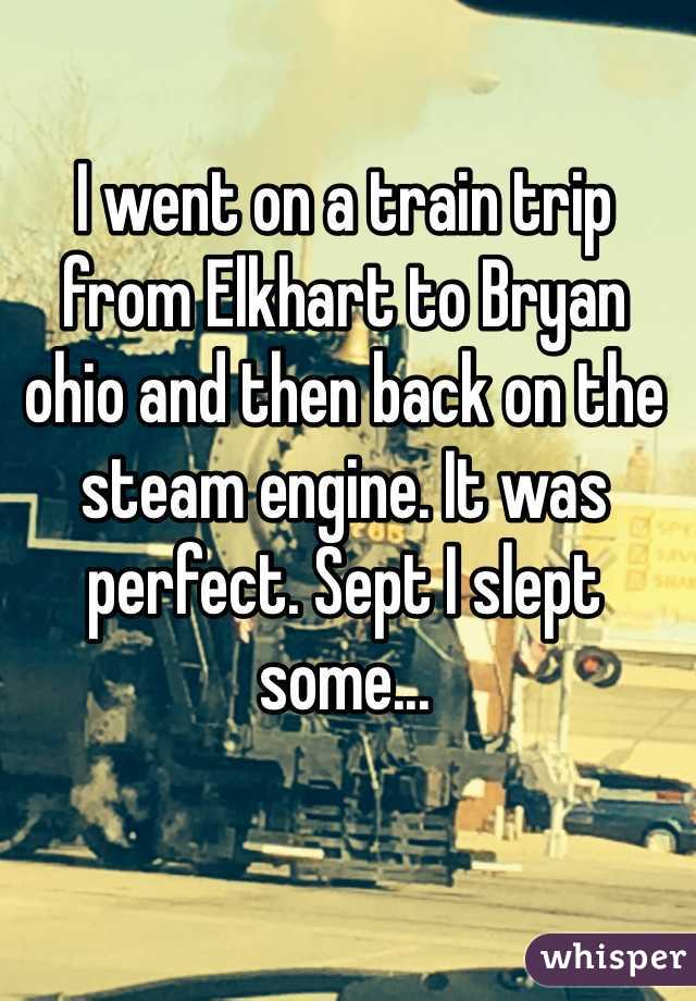 I went on a train trip from Elkhart to Bryan ohio and then back on the steam engine. It was perfect. Sept I slept some... 