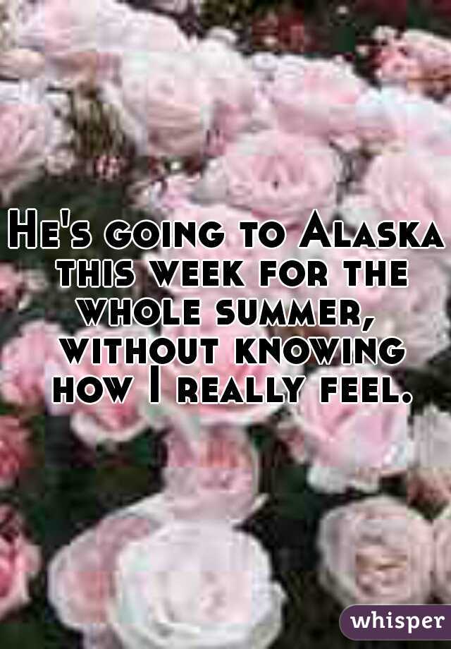He's going to Alaska this week for the whole summer,  without knowing how I really feel.