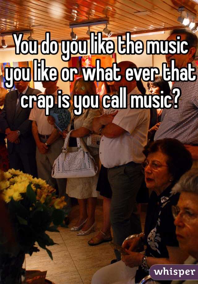 You do you like the music you like or what ever that crap is you call music? 