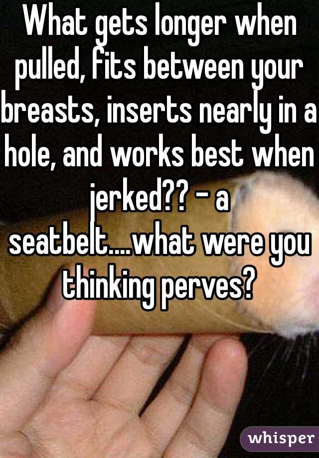 What gets longer when pulled, fits between your breasts, inserts nearly in a hole, and works best when jerked?? - a seatbelt....what were you thinking perves?