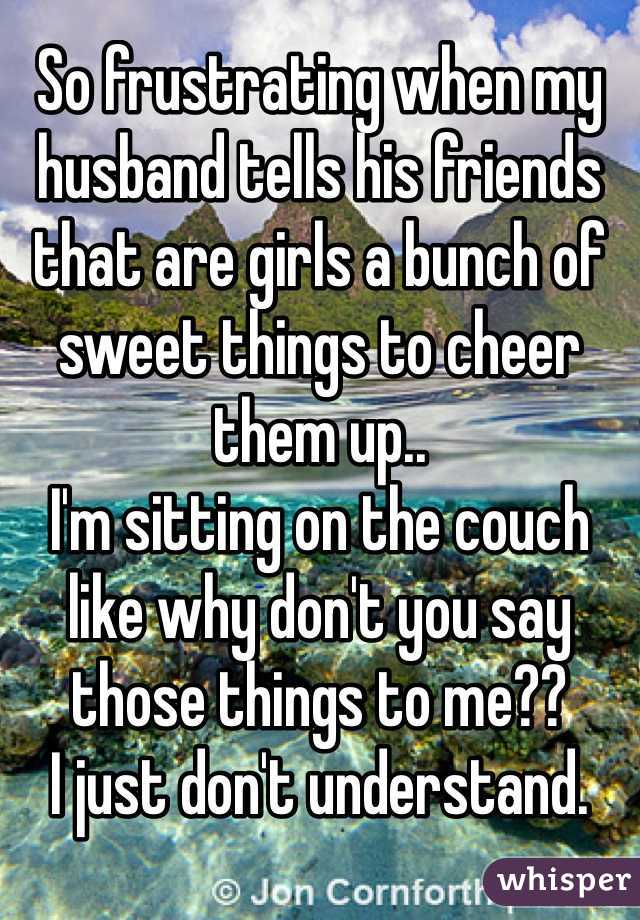 So frustrating when my husband tells his friends that are girls a bunch of sweet things to cheer them up..
I'm sitting on the couch like why don't you say those things to me?? 
I just don't understand.