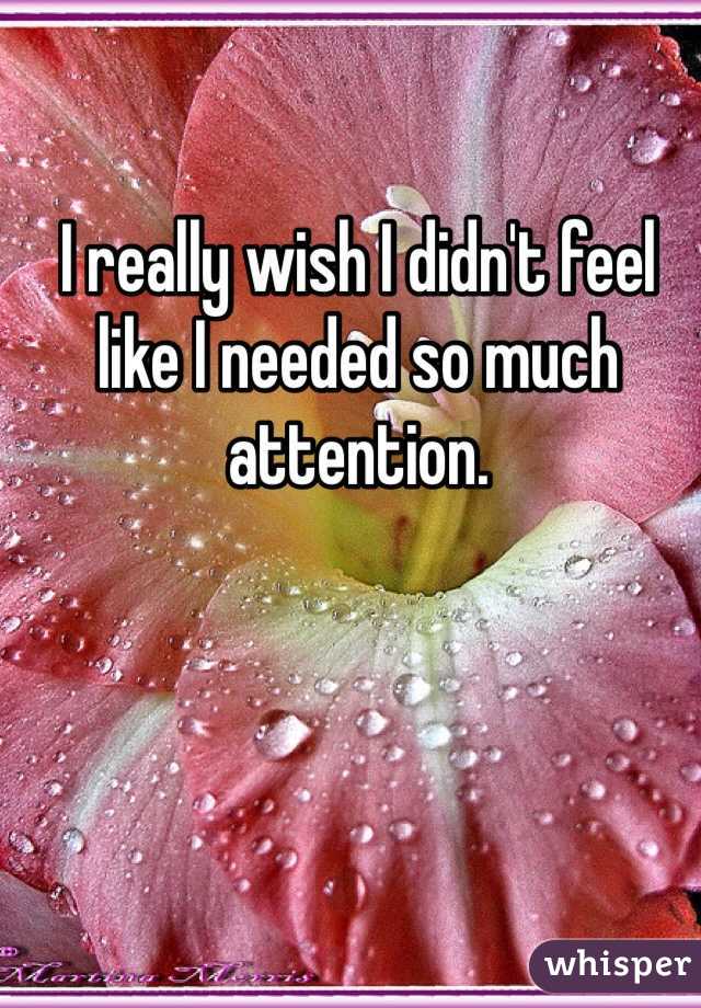 I really wish I didn't feel like I needed so much attention. 
