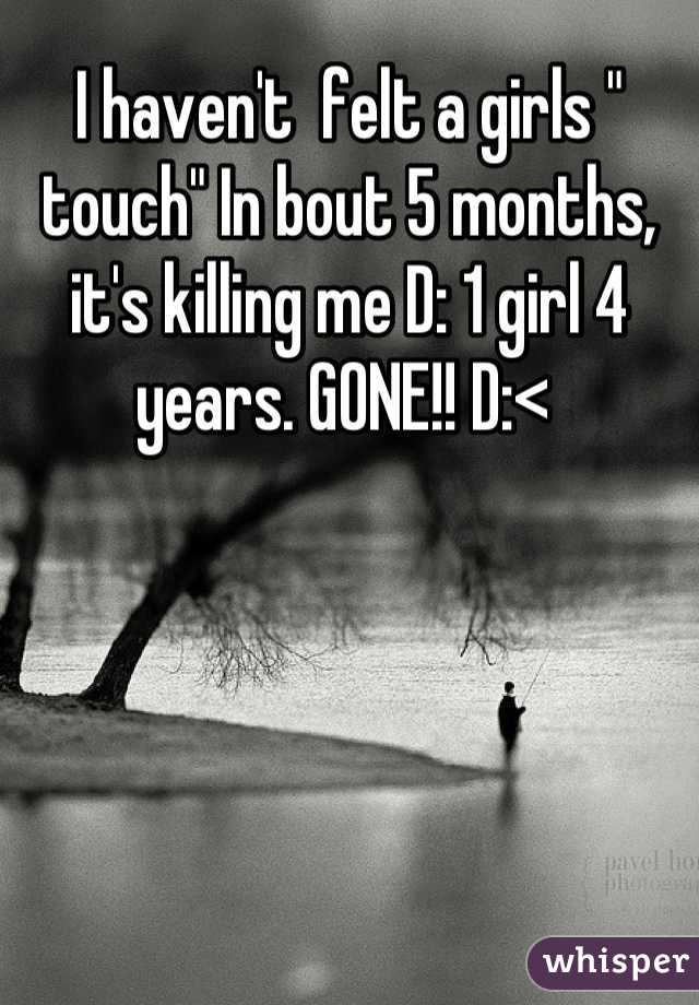 I haven't  felt a girls " touch" In bout 5 months, it's killing me D: 1 girl 4 years. GONE!! D:< 