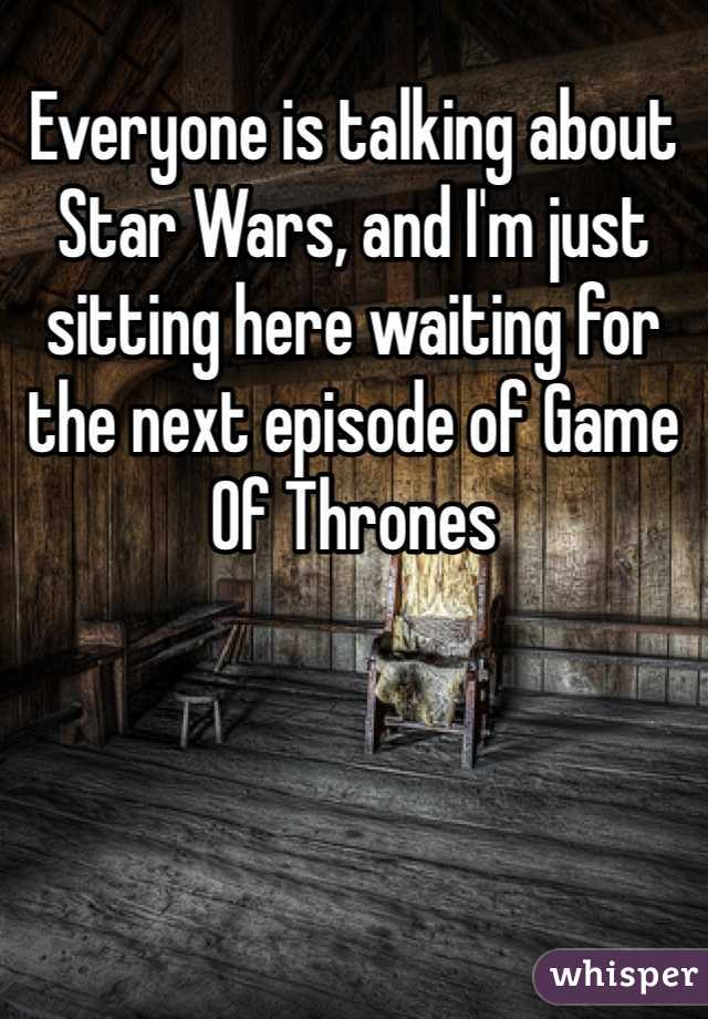 Everyone is talking about Star Wars, and I'm just sitting here waiting for the next episode of Game Of Thrones