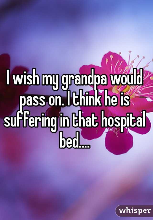I wish my grandpa would pass on. I think he is suffering in that hospital bed.... 