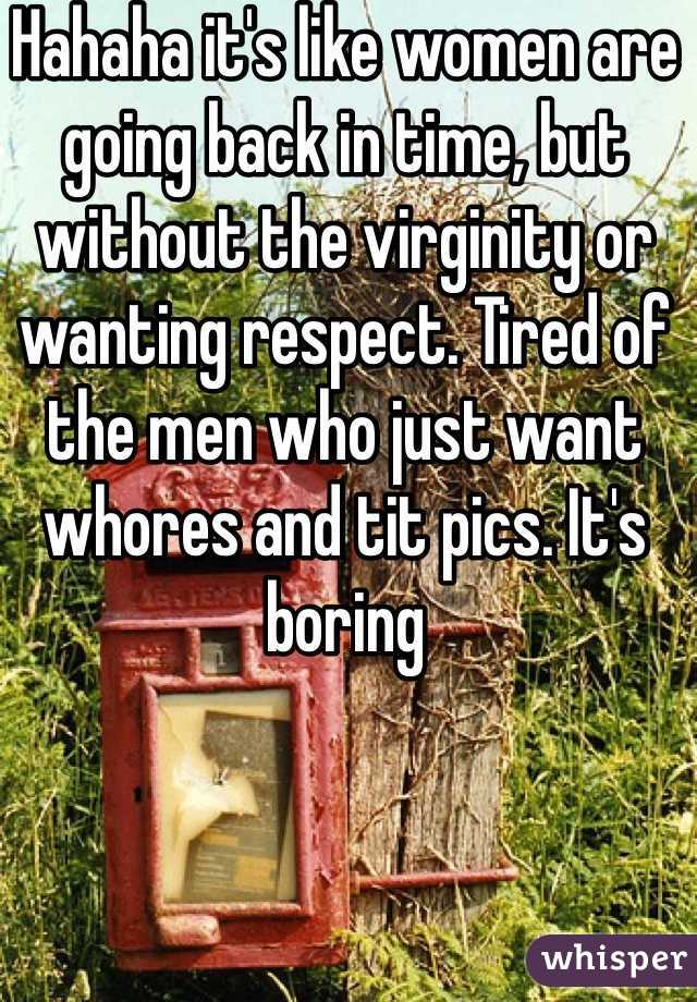 Hahaha it's like women are going back in time, but without the virginity or wanting respect. Tired of the men who just want whores and tit pics. It's boring