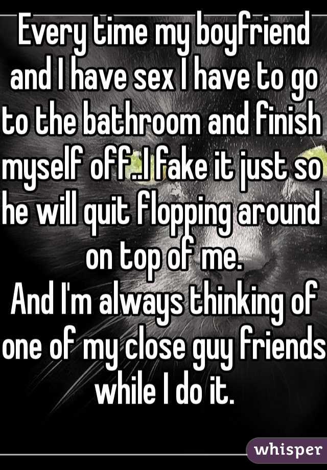 Every time my boyfriend and I have sex I have to go to the bathroom and finish myself off..I fake it just so he will quit flopping around on top of me.
And I'm always thinking of one of my close guy friends while I do it.