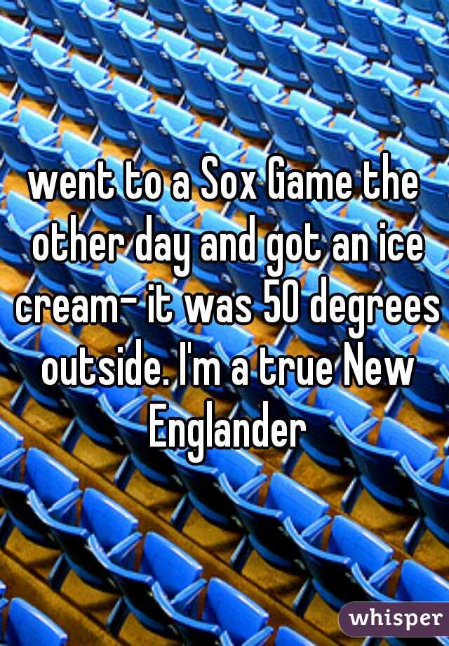 went to a Sox Game the other day and got an ice cream- it was 50 degrees outside. I'm a true New Englander