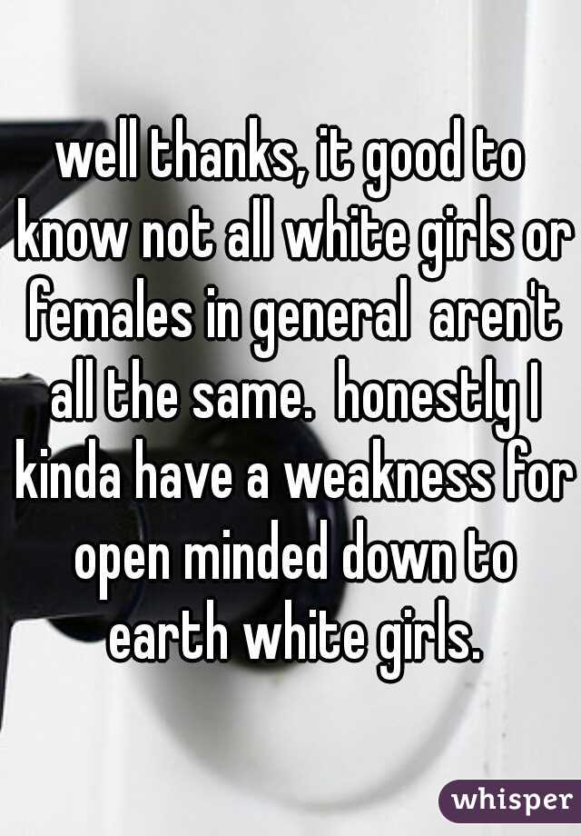 well thanks, it good to know not all white girls or females in general  aren't all the same.  honestly I kinda have a weakness for open minded down to earth white girls.