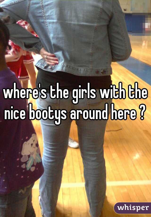 where's the girls with the nice bootys around here ? 