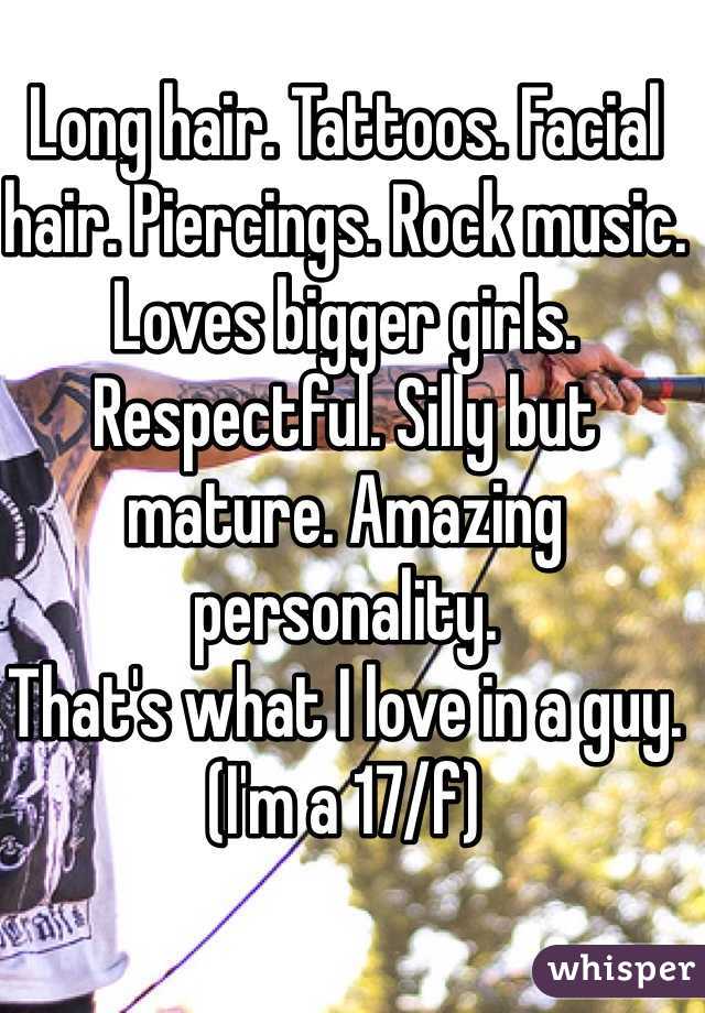 Long hair. Tattoos. Facial hair. Piercings. Rock music. Loves bigger girls. Respectful. Silly but mature. Amazing personality. 
That's what I love in a guy. 
(I'm a 17/f)