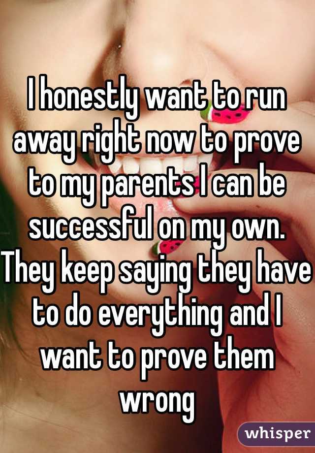 I honestly want to run away right now to prove to my parents I can be successful on my own. They keep saying they have to do everything and I want to prove them wrong