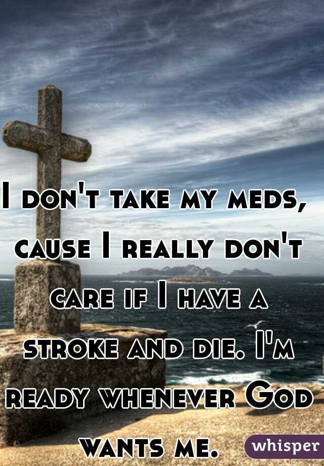 I don't take my meds, cause I really don't care if I have a stroke and die. I'm ready whenever God wants me.  