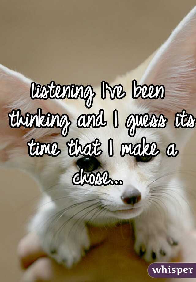 listening I've been thinking and I guess its time that I make a chose... 
 
 
