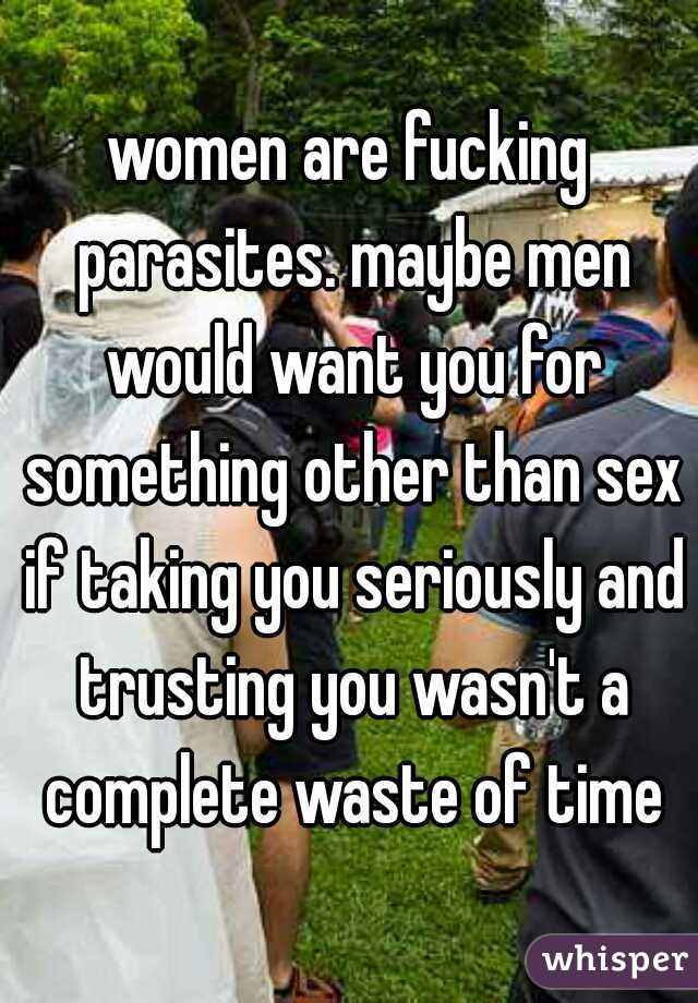 women are fucking parasites. maybe men would want you for something other than sex if taking you seriously and trusting you wasn't a complete waste of time