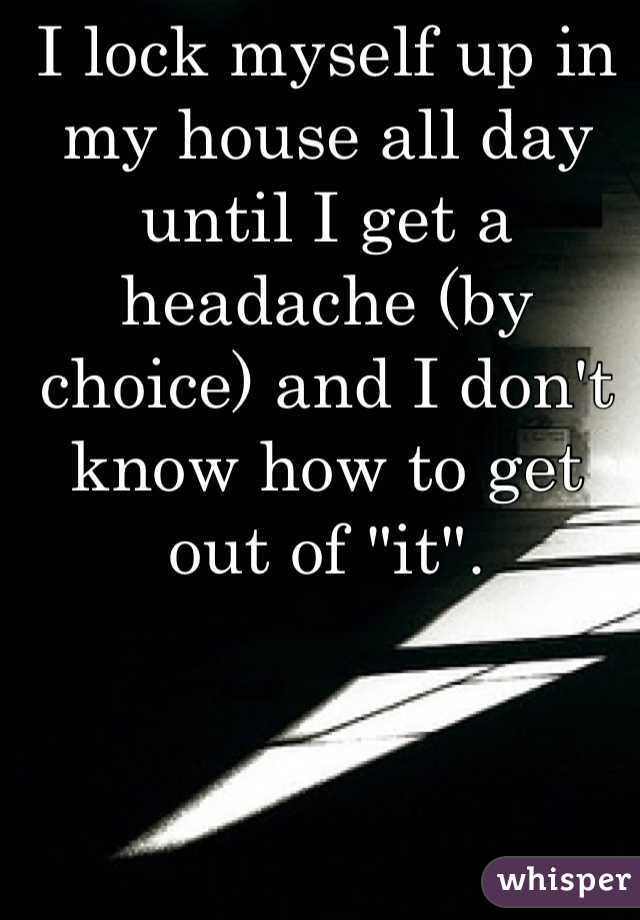 I lock myself up in my house all day until I get a headache (by choice) and I don't know how to get out of "it". 