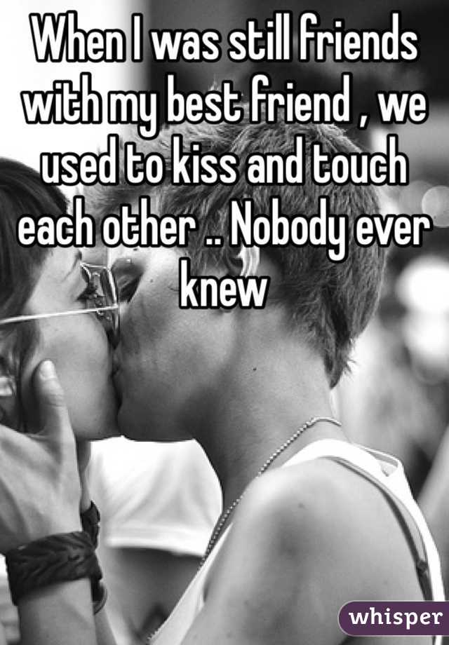 When I was still friends with my best friend , we used to kiss and touch each other .. Nobody ever knew 